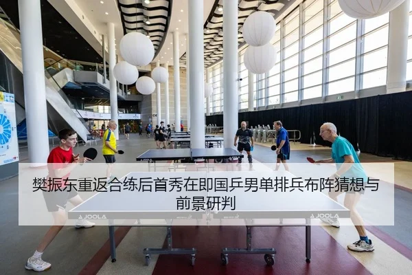 樊振东重返合练后首秀在即国乒男单排兵布阵猜想与前景研判